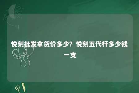 悦刻批发拿货价多少？悦刻五代杆多少钱一支