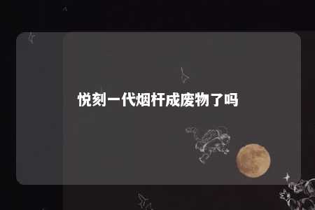 悦刻一代烟杆成废物了吗